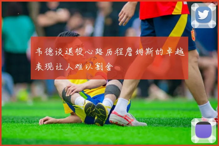 韦德谈退役心路历程詹姆斯的卓越表现让人难以割舍