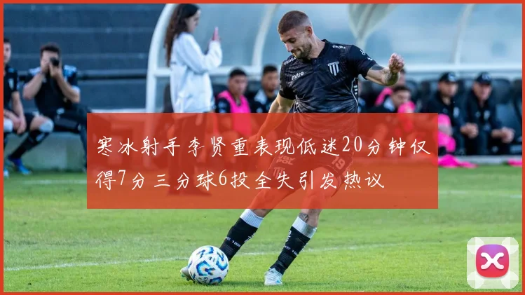 寒冰射手李贤重表现低迷20分钟仅得7分三分球6投全失引发热议
