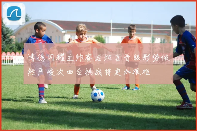 博德闪耀主帅赛后坦言晋级形势依然严峻次回合挑战将更加艰难