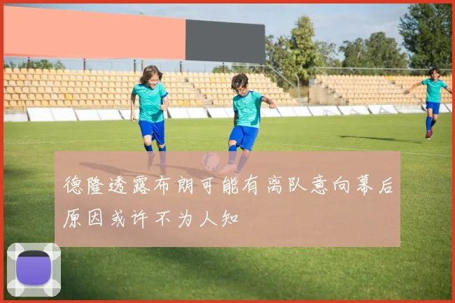 德隆透露布朗可能有离队意向幕后原因或许不为人知