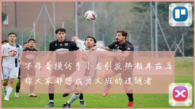 字母哥模仿李小龙引发热潮库兹马称大家都想成为文班的追随者