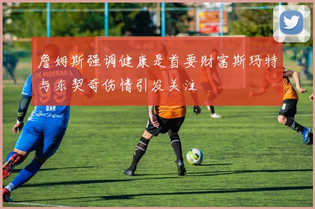 詹姆斯强调健康是首要财富斯玛特与东契奇伤情引发关注