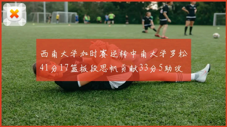 西南大学加时赛逆转中南大学罗松41分17篮板段思帆贡献33分5助攻