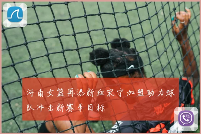 河南女篮再添新血宋宁加盟助力球队冲击新赛季目标