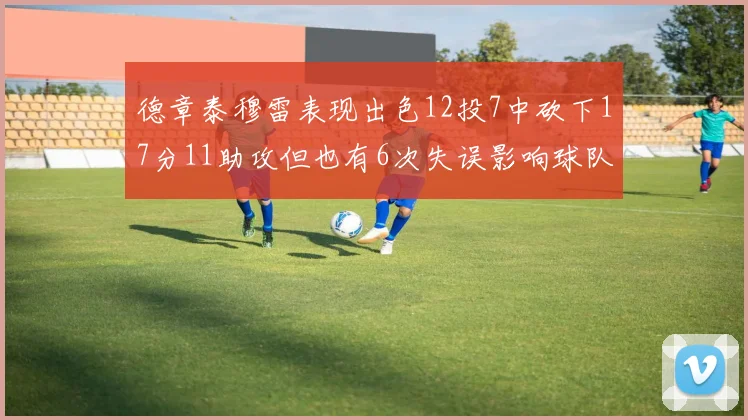 德章泰穆雷表现出色12投7中砍下17分11助攻但也有6次失误影响球队表现