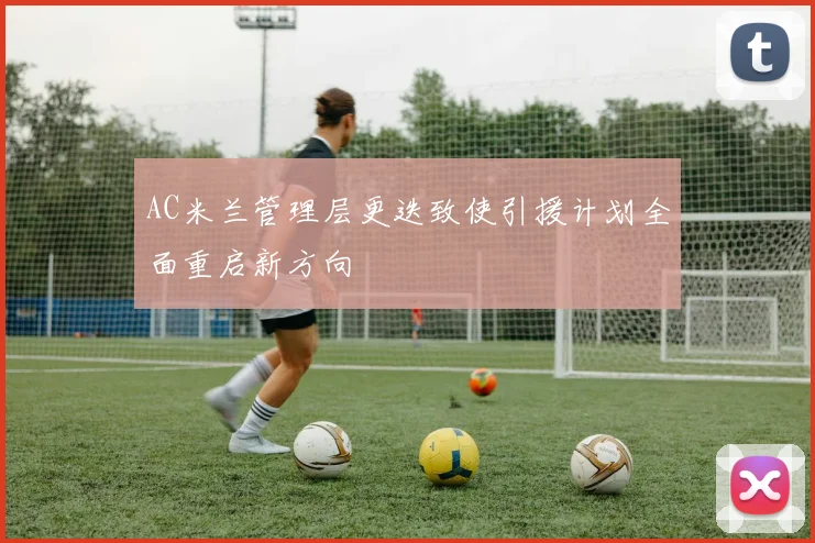 AC米兰管理层更迭致使引援计划全面重启新方向