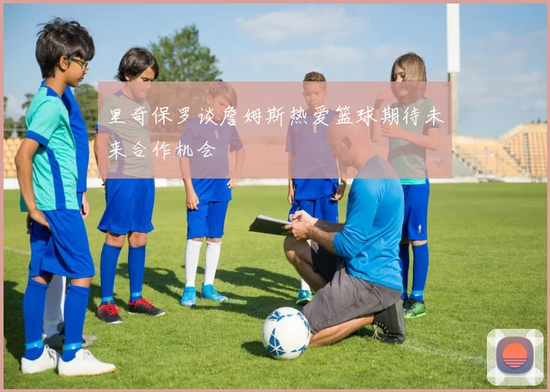 里奇保罗谈詹姆斯热爱篮球期待未来合作机会