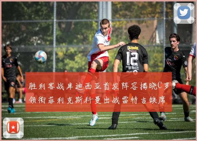 胜利客战库迪西亚首发阵容揭晓C罗领衔菲利克斯科曼出战雷特吉缺席