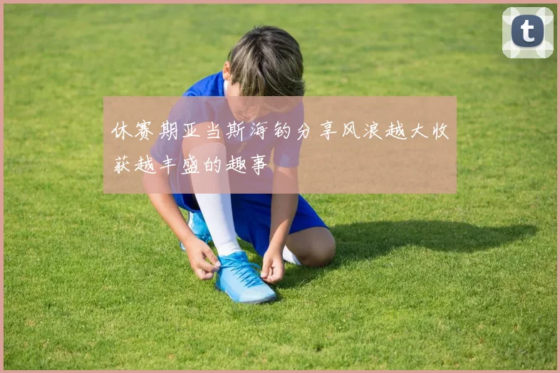 休赛期亚当斯海钓分享风浪越大收获越丰盛的趣事