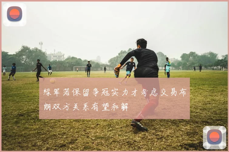 绿军若保留争冠实力才考虑交易布朗双方关系有望和解