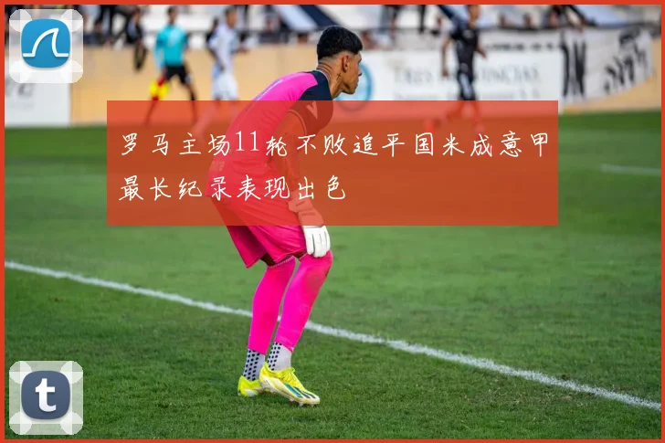 罗马主场11轮不败追平国米成意甲最长纪录表现出色