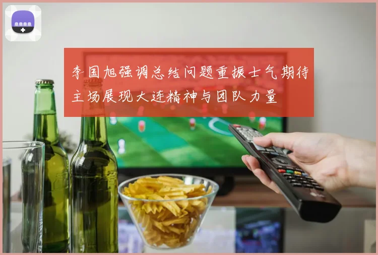 李国旭强调总结问题重振士气期待主场展现大连精神与团队力量