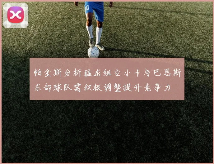 帕金斯分析猛龙组合小卡与巴恩斯东部球队需积极调整提升竞争力