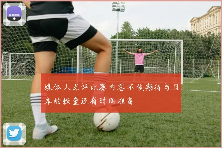 媒体人点评比赛内容不佳期待与日本的较量还有时间准备