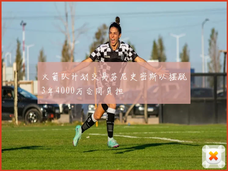 火箭队计划交易芬尼史密斯以摆脱3年4000万合同负担