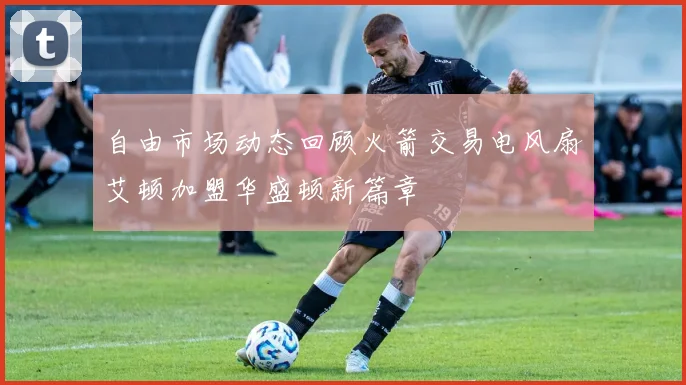 自由市场动态回顾火箭交易电风扇艾顿加盟华盛顿新篇章