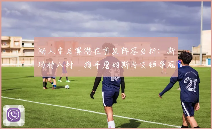 湖人季后赛潜在首发阵容分析：斯玛特八村塁携手詹姆斯与艾顿争冠之路
