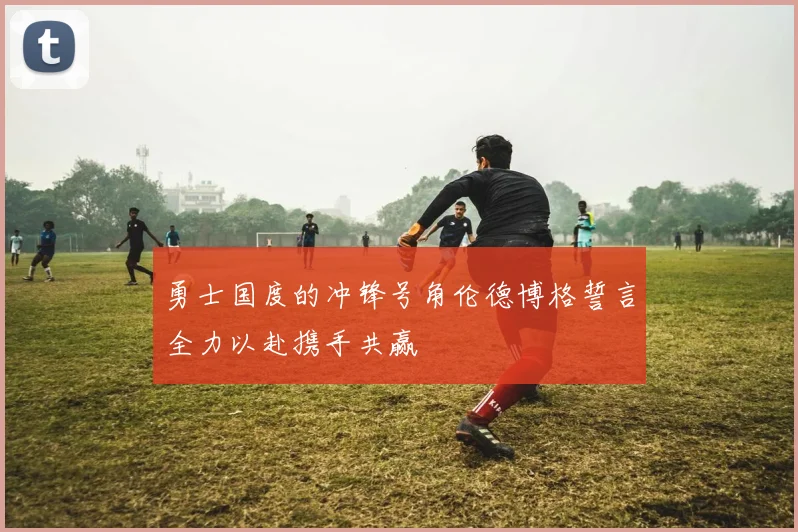 勇士国度的冲锋号角伦德博格誓言全力以赴携手共赢