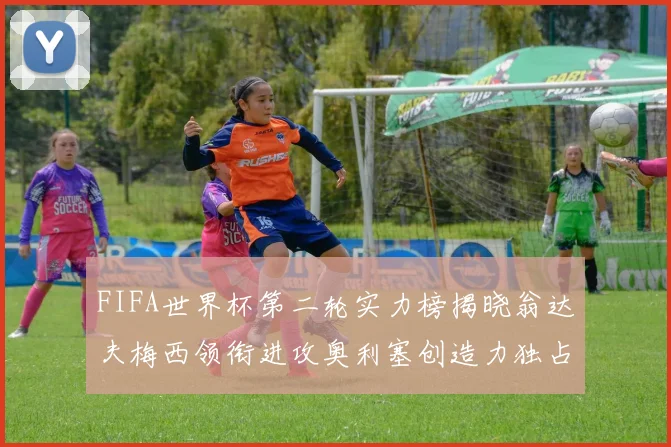 FIFA世界杯第二轮实力榜揭晓翁达夫梅西领衔进攻奥利塞创造力独占鳌头