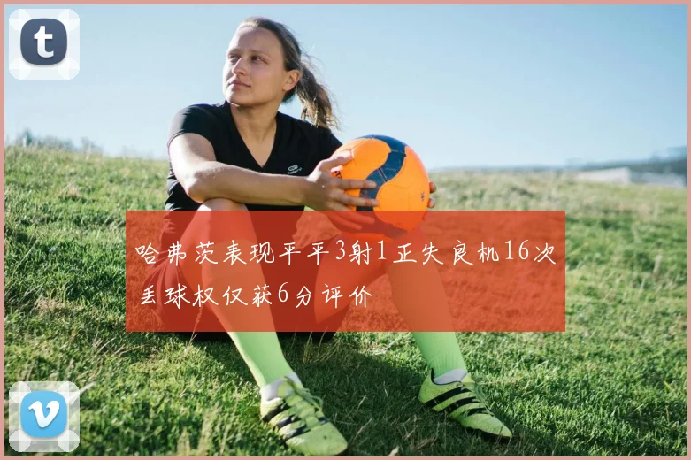 哈弗茨表现平平3射1正失良机16次丢球权仅获6分评价