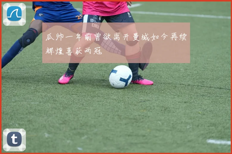 瓜帅一年前曾欲离开曼城如今再续辉煌喜获两冠