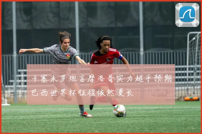 卡塞米罗坦言摩洛哥实力超乎预期巴西世界杯征程依然漫长