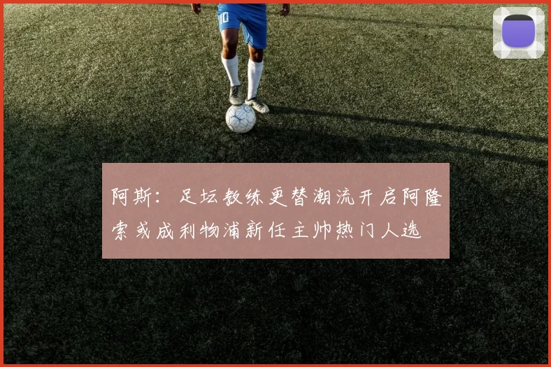 阿斯：足坛教练更替潮流开启阿隆索或成利物浦新任主帅热门人选