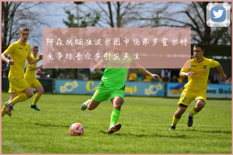 阿森纳瞄准波尔图中场弗罗霍尔特竞争对手众多引发关注