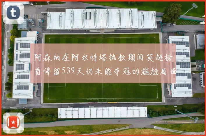 阿森纳在阿尔特塔执教期间英超榜首停留539天仍未能夺冠的尴尬局面