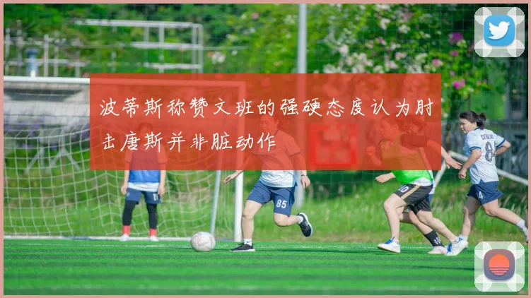 波蒂斯称赞文班的强硬态度认为肘击唐斯并非脏动作