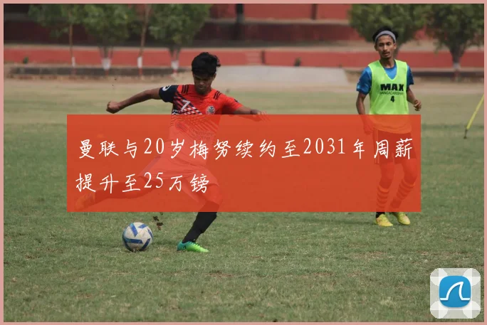 曼联与20岁梅努续约至2031年周薪提升至25万镑