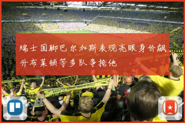 瑞士国脚巴尔加斯表现亮眼身价飙升布莱顿等多队争抢他