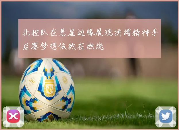 北控队在悬崖边缘展现拼搏精神季后赛梦想依然在燃烧