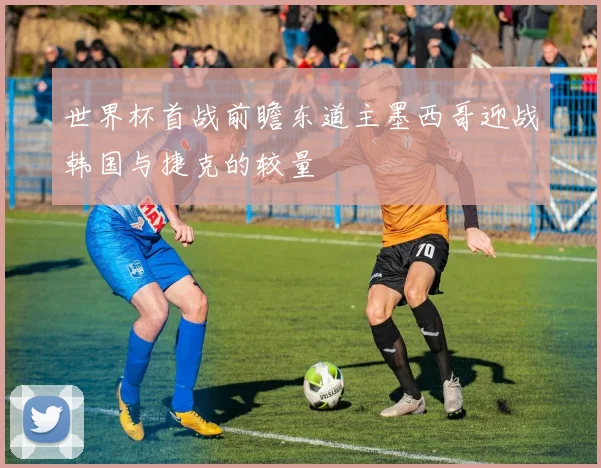 世界杯首战前瞻东道主墨西哥迎战韩国与捷克的较量