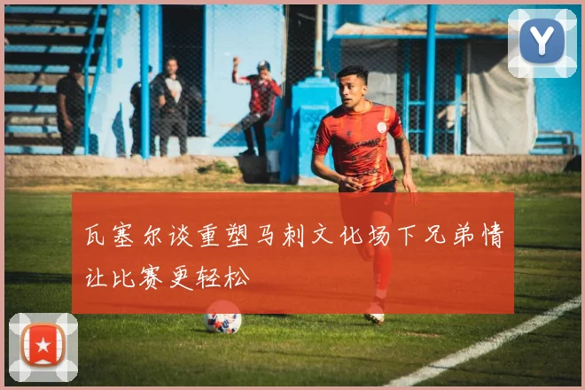 瓦塞尔谈重塑马刺文化场下兄弟情让比赛更轻松