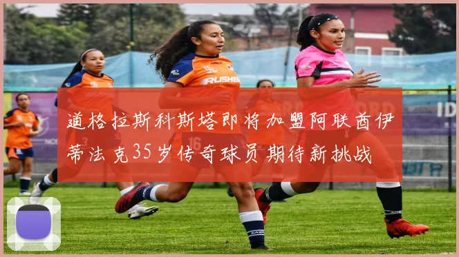 道格拉斯科斯塔即将加盟阿联酋伊蒂法克35岁传奇球员期待新挑战
